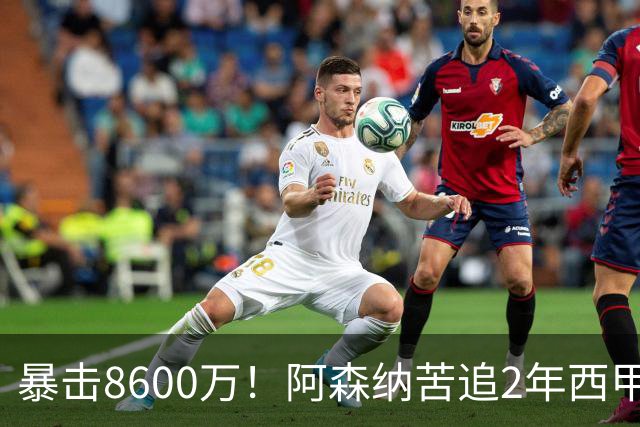 暴击8600万！阿森纳苦追2年西甲飞翼松口，英超三强疯抢悬念拉满